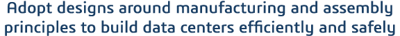Adopt designs around manufacturing and assembly principles to build data centers efficiently and safely 